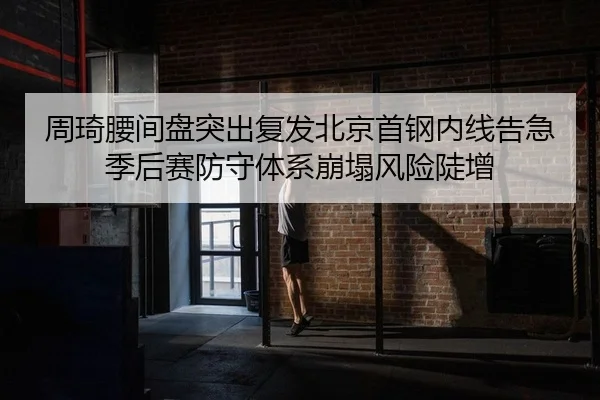 周琦腰间盘突出复发北京首钢内线告急 季后赛防守体系崩塌风险陡增
